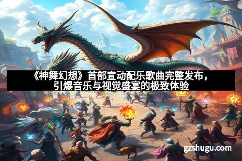 《神舞幻想》首部宣动配乐歌曲完整发布，引爆音乐与视觉盛宴的极致体验